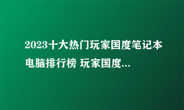 2023十大热门玩家国度笔记本电脑排行榜 玩家国度笔记本电脑哪款好【TOP榜】