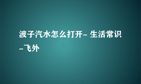 波子汽水怎么打开- 生活常识-飞外