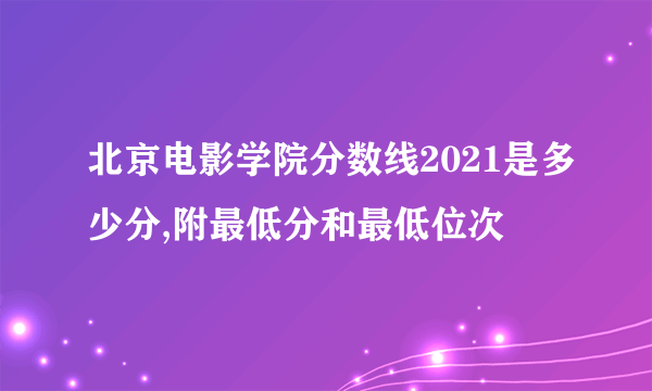 北京电影学院分数线2021是多少分,附最低分和最低位次