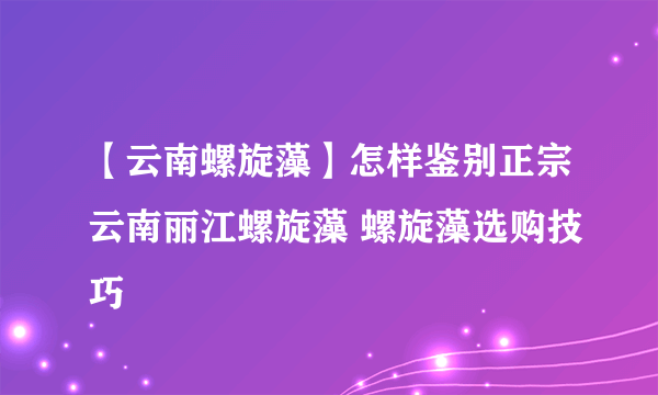 【云南螺旋藻】怎样鉴别正宗云南丽江螺旋藻 螺旋藻选购技巧