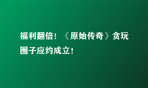 福利翻倍！《原始传奇》贪玩圈子应约成立！