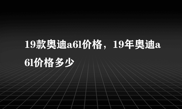 19款奥迪a6l价格，19年奥迪a6l价格多少