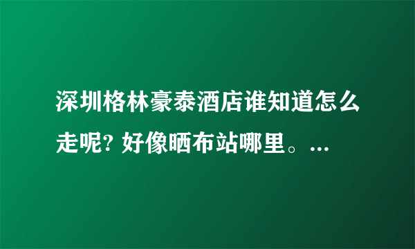 深圳格林豪泰酒店谁知道怎么走呢? 好像晒布站哪里。具体不知道怎么走。