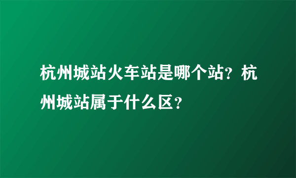 杭州城站火车站是哪个站？杭州城站属于什么区？