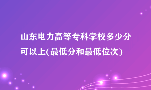 山东电力高等专科学校多少分可以上(最低分和最低位次)