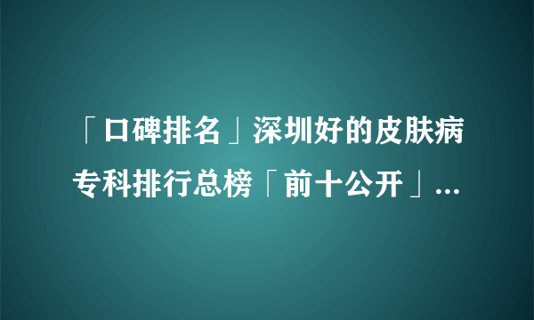 「口碑排名」深圳好的皮肤病专科排行总榜「前十公开」深圳治疗腋臭专科哪家好