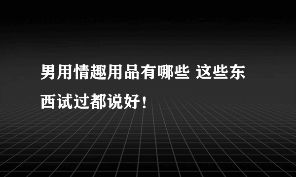 男用情趣用品有哪些 这些东西试过都说好！