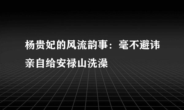 杨贵妃的风流韵事：毫不避讳亲自给安禄山洗澡