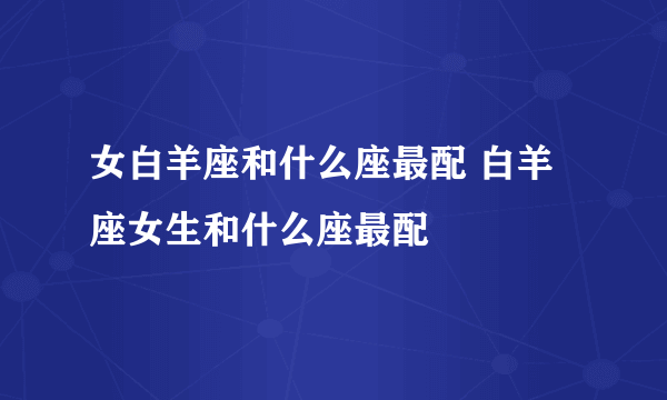 女白羊座和什么座最配 白羊座女生和什么座最配