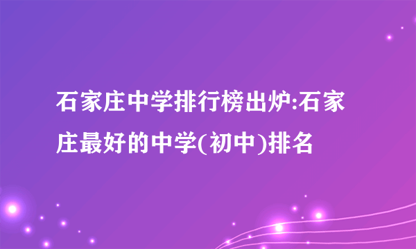 石家庄中学排行榜出炉:石家庄最好的中学(初中)排名