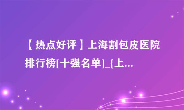 【热点好评】上海割包皮医院排行榜[十强名单]_{上海割包皮哪个医院好}[优质口碑]