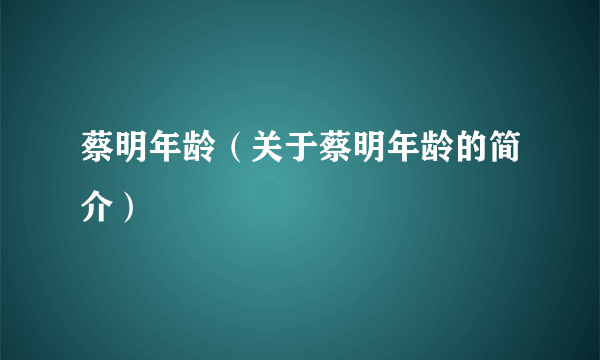 蔡明年龄（关于蔡明年龄的简介）