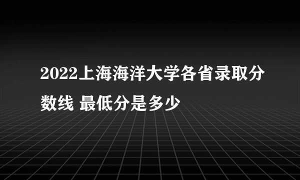 2022上海海洋大学各省录取分数线 最低分是多少