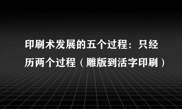 印刷术发展的五个过程：只经历两个过程（雕版到活字印刷）