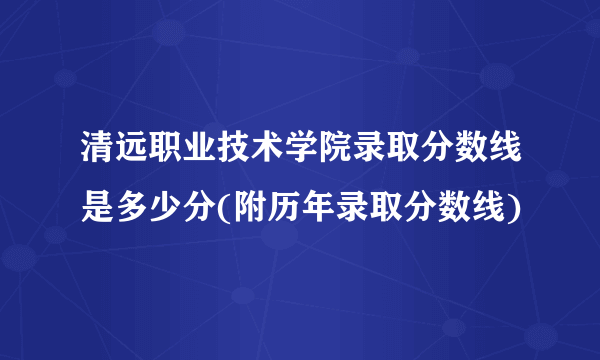 清远职业技术学院录取分数线是多少分(附历年录取分数线)