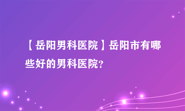 【岳阳男科医院】岳阳市有哪些好的男科医院？