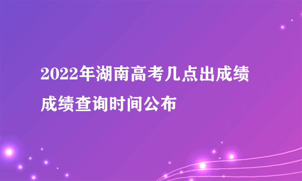 2022年湖南高考几点出成绩 成绩查询时间公布