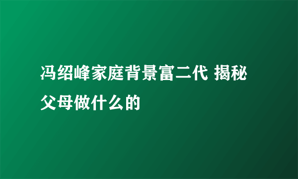 冯绍峰家庭背景富二代 揭秘父母做什么的