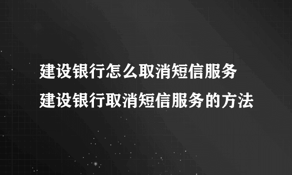 建设银行怎么取消短信服务 建设银行取消短信服务的方法