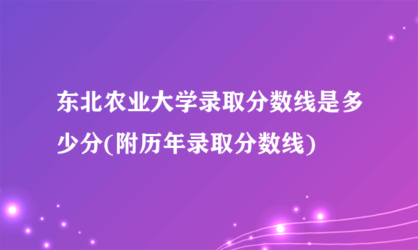 东北农业大学录取分数线是多少分(附历年录取分数线)