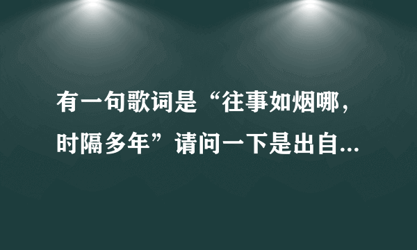 有一句歌词是“往事如烟哪，时隔多年”请问一下是出自哪首歌曲？