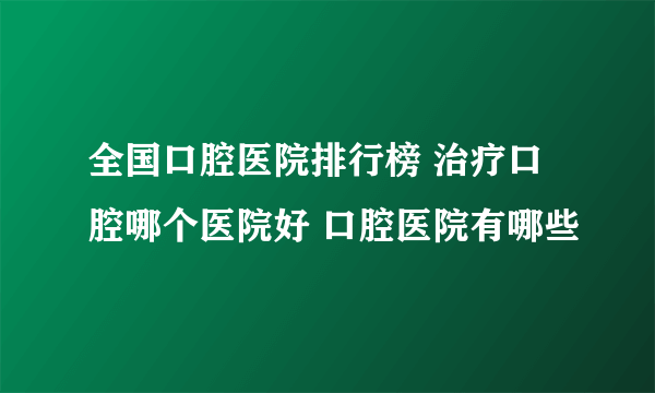 全国口腔医院排行榜 治疗口腔哪个医院好 口腔医院有哪些