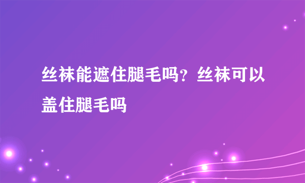 丝袜能遮住腿毛吗？丝袜可以盖住腿毛吗