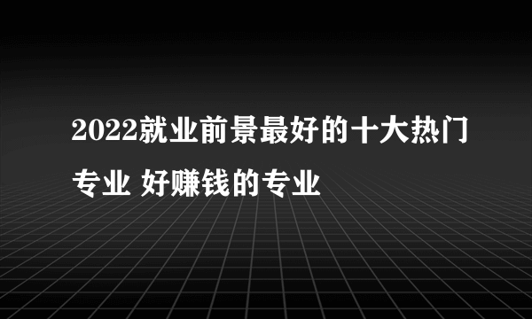 2022就业前景最好的十大热门专业 好赚钱的专业