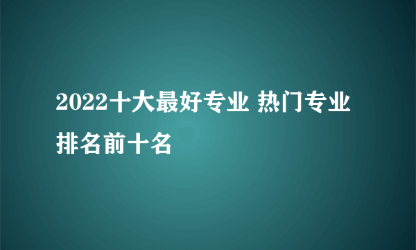 2022十大最好专业 热门专业排名前十名