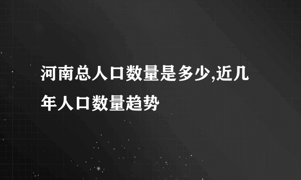 河南总人口数量是多少,近几年人口数量趋势