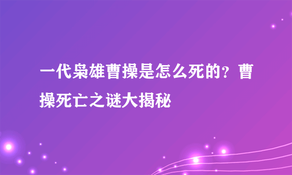 一代枭雄曹操是怎么死的？曹操死亡之谜大揭秘