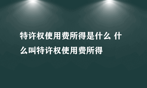 特许权使用费所得是什么 什么叫特许权使用费所得