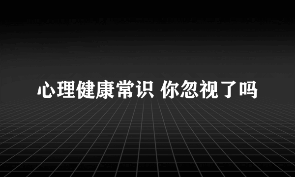 心理健康常识 你忽视了吗