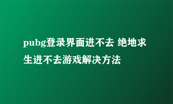 pubg登录界面进不去 绝地求生进不去游戏解决方法