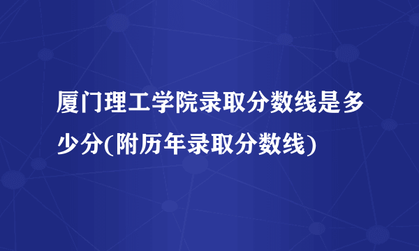 厦门理工学院录取分数线是多少分(附历年录取分数线)