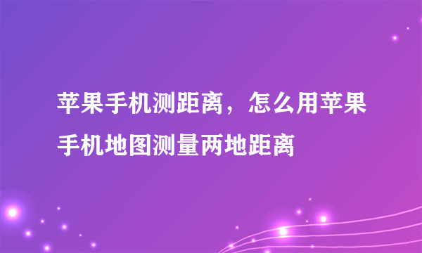 苹果手机测距离，怎么用苹果手机地图测量两地距离