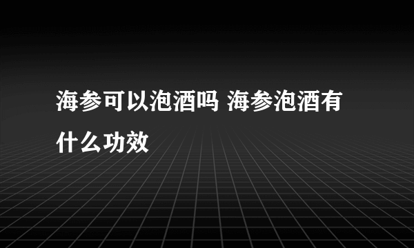 海参可以泡酒吗 海参泡酒有什么功效