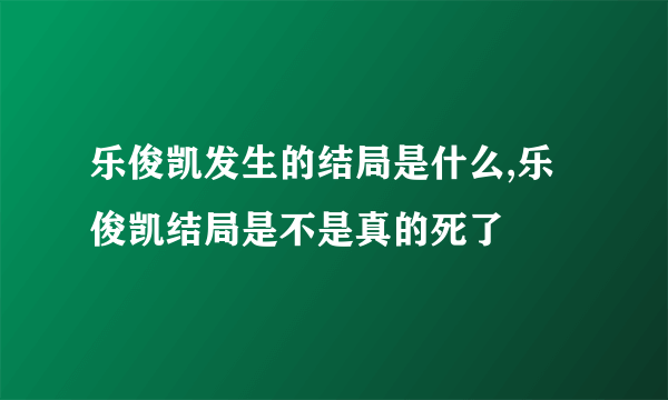 乐俊凯发生的结局是什么,乐俊凯结局是不是真的死了