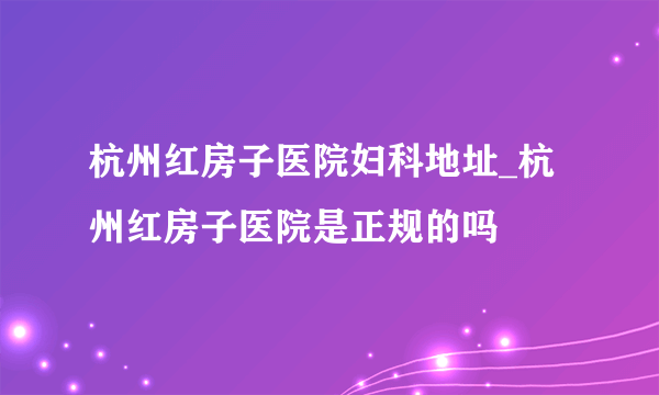 杭州红房子医院妇科地址_杭州红房子医院是正规的吗