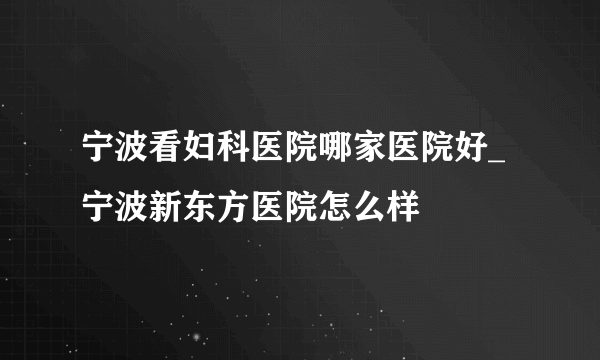 宁波看妇科医院哪家医院好_宁波新东方医院怎么样