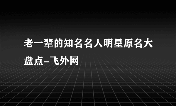 老一辈的知名名人明星原名大盘点-飞外网