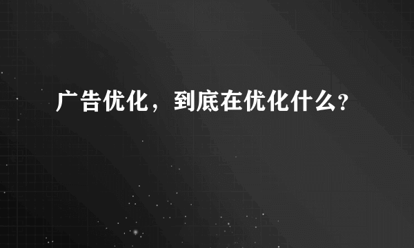 广告优化，到底在优化什么？