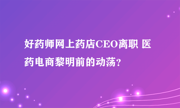 好药师网上药店CEO离职 医药电商黎明前的动荡？