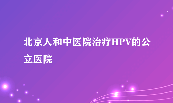 北京人和中医院治疗HPV的公立医院