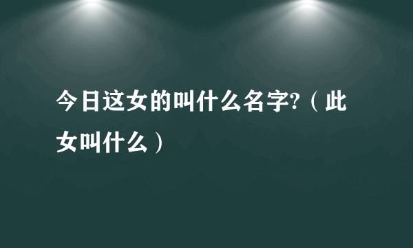 今日这女的叫什么名字?（此女叫什么）