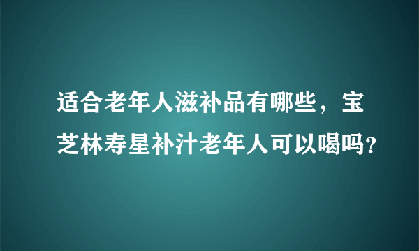 适合老年人滋补品有哪些，宝芝林寿星补汁老年人可以喝吗？