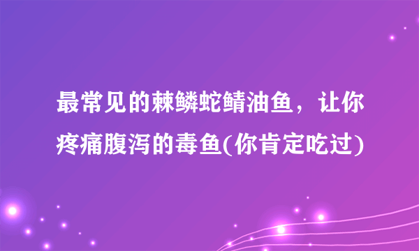 最常见的棘鳞蛇鲭油鱼，让你疼痛腹泻的毒鱼(你肯定吃过)