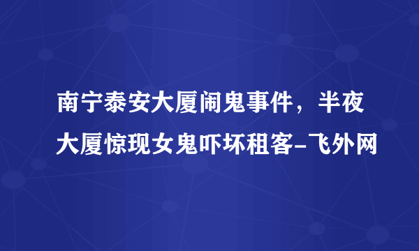 南宁泰安大厦闹鬼事件，半夜大厦惊现女鬼吓坏租客-飞外网