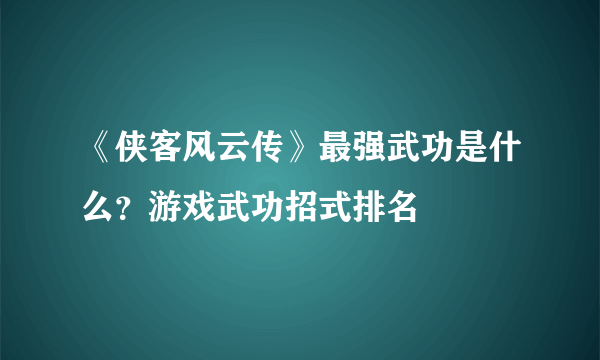 《侠客风云传》最强武功是什么？游戏武功招式排名