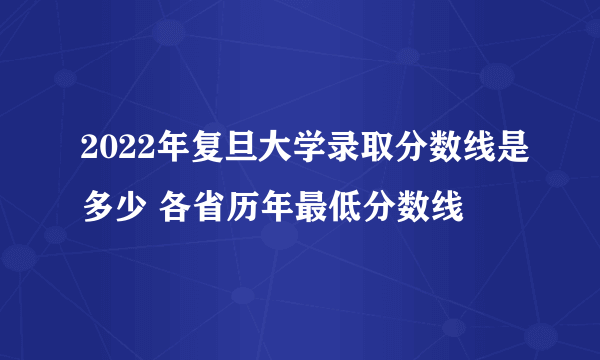 2022年复旦大学录取分数线是多少 各省历年最低分数线